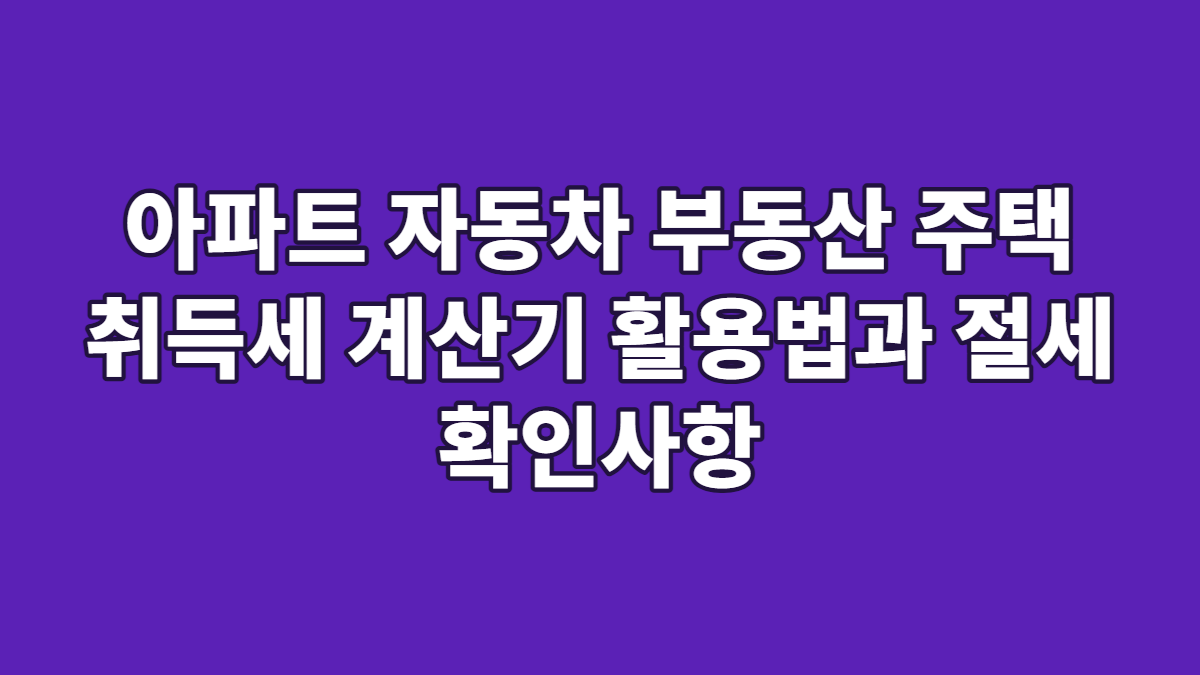아파트 자동차 부동산 주택 취득세 계산기 활용법과 절세 확인사항