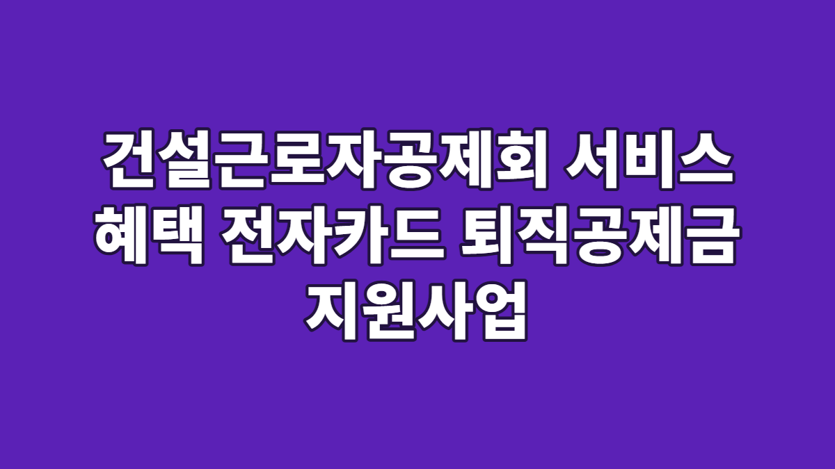 건설근로자공제회 서비스 혜택 전자카드 퇴직공제금 지원사업