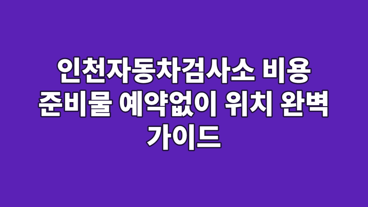 인천자동차검사소 비용 준비물 예약없이 위치 완벽 가이드